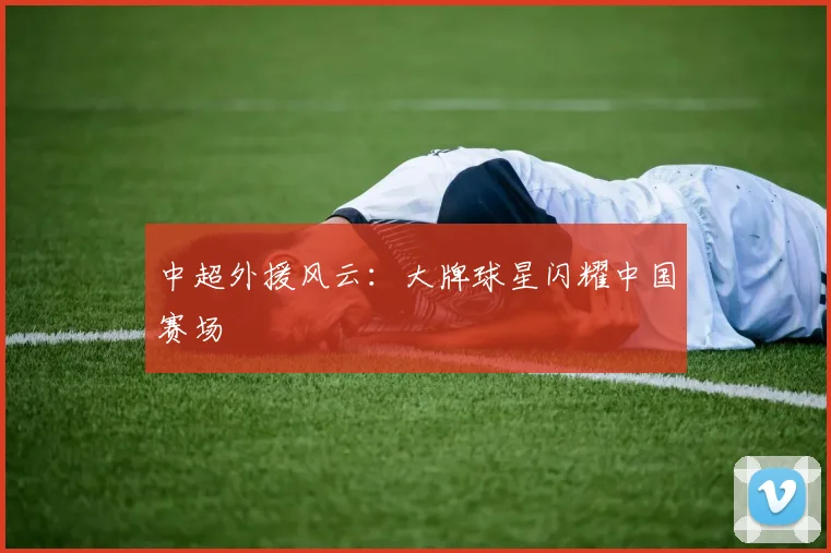中超外援风云:大牌球星闪耀中国赛场
