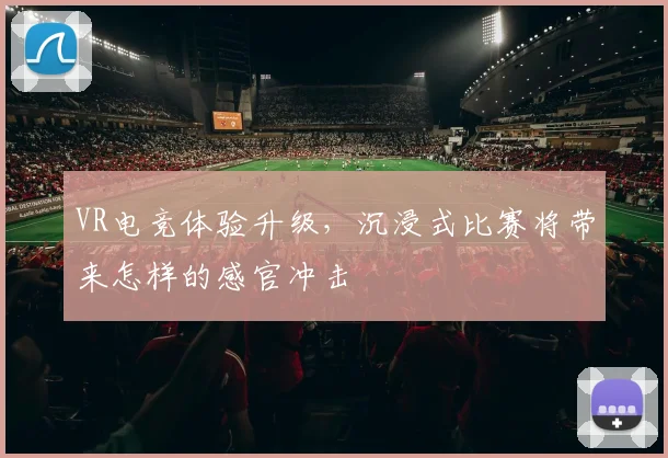 VR电竞体验升级，沉浸式比赛将带来怎样的感官冲击