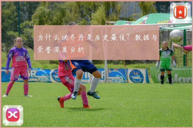 为什么说乔丹是历史最佳?数据与荣誉深度分析